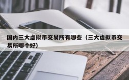 国内三大虚拟币交易所有哪些（三大虚拟币交易所哪个好）
